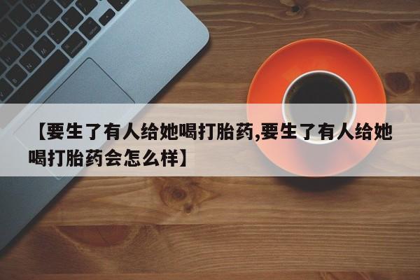 米非司酮片打胎药专卖微信【要生了有人给她喝打胎药,要生了有人给她喝打胎药会怎么样】