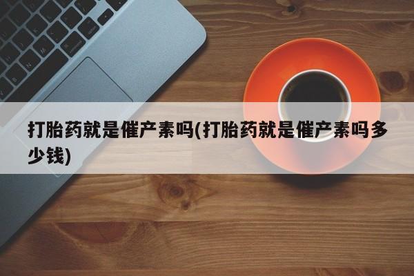 米非司酮片打胎药专卖微信打胎药就是催产素吗(打胎药就是催产素吗多少钱)