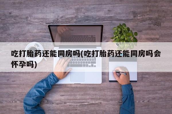 米非司酮片打胎药专卖微信吃打胎药还能同房吗(吃打胎药还能同房吗会怀孕吗)