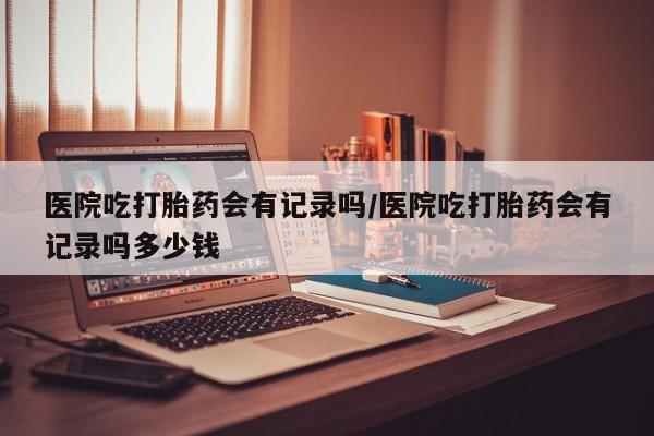 米非司酮片打胎药专卖微信医院吃打胎药会有记录吗/医院吃打胎药会有记录吗多少钱