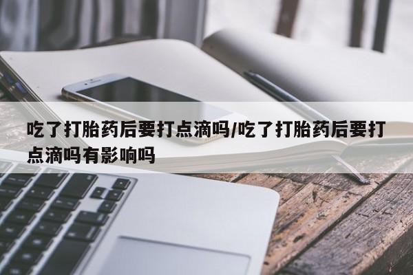 米非司酮片打胎药专卖微信吃了打胎药后要打点滴吗/吃了打胎药后要打点滴吗有影响吗