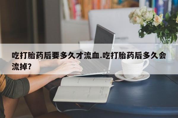 米非司酮片打胎药专卖微信吃打胎药后要多久才流血.吃打胎药后多久会流掉？