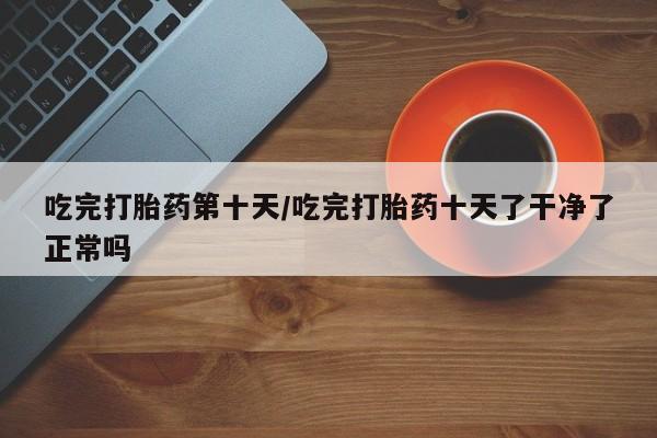 米非司酮片打胎药专卖微信吃完打胎药第十天/吃完打胎药十天了干净了正常吗