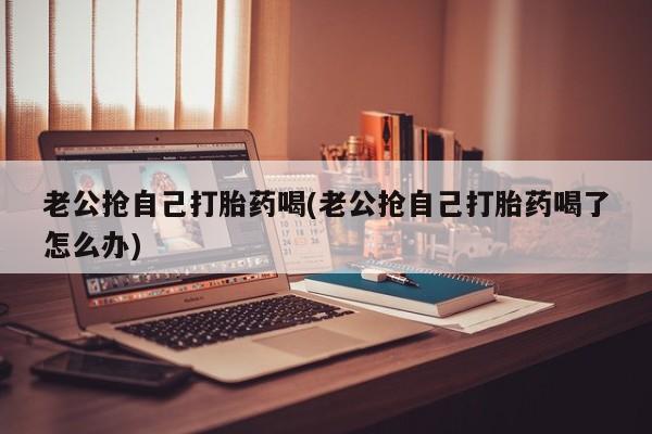 米非司酮片打胎药专卖微信老公抢自己打胎药喝(老公抢自己打胎药喝了怎么办)