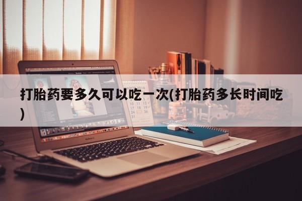 米非司酮片打胎药专卖微信打胎药要多久可以吃一次(打胎药多长时间吃)