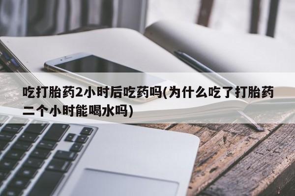 米非司酮片打胎药专卖微信吃打胎药2小时后吃药吗(为什么吃了打胎药二个小时能喝水吗)