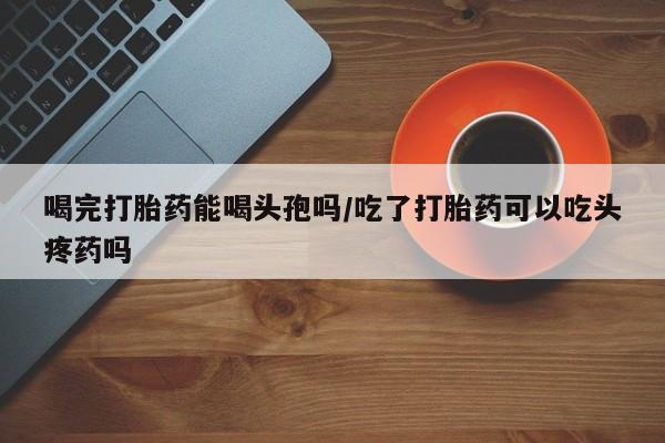 米非司酮片打胎药专卖微信喝完打胎药能喝头孢吗/吃了打胎药可以吃头疼药吗