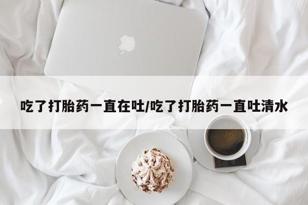 米非司酮片打胎药专卖微信吃了打胎药一直在吐/吃了打胎药一直吐清水