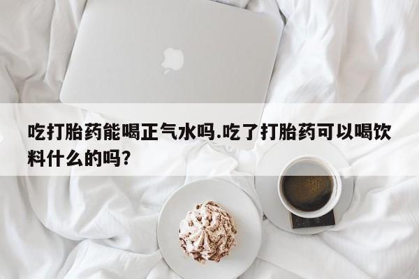 米非司酮片打胎药专卖微信吃打胎药能喝正气水吗.吃了打胎药可以喝饮料什么的吗？