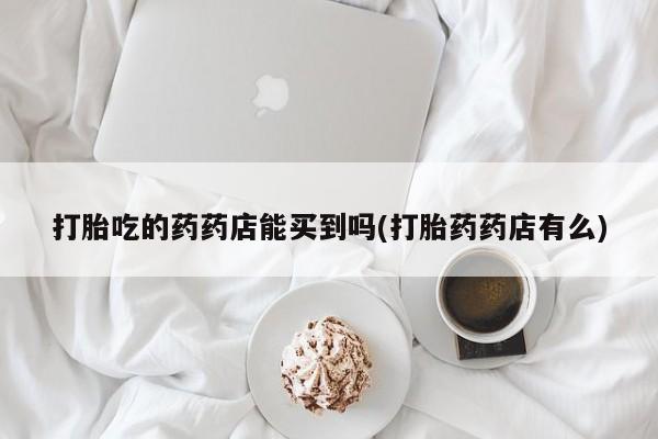米非司酮片打胎药专卖微信打胎吃的药药店能买到吗(打胎药药店有么)
