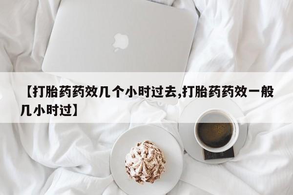 米非司酮片打胎药专卖微信【打胎药药效几个小时过去,打胎药药效一般几小时过】