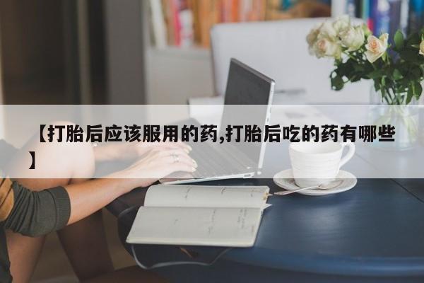 米非司酮片打胎药专卖微信【打胎后应该服用的药,打胎后吃的药有哪些】