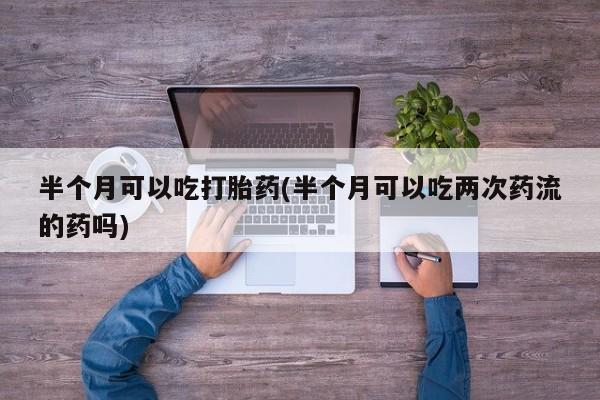 米非司酮片打胎药专卖微信半个月可以吃打胎药(半个月可以吃两次药流的药吗)