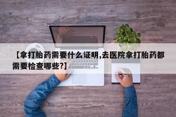 米非司酮片打胎药专卖微信【拿打胎药需要什么证明,去医院拿打胎药都需要检查哪些?】