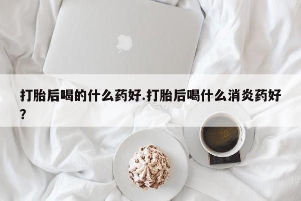 米非司酮片打胎药专卖微信打胎后喝的什么药好.打胎后喝什么消炎药好？