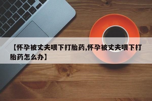 米非司酮片打胎药专卖微信【怀孕被丈夫喂下打胎药,怀孕被丈夫喂下打胎药怎么办】