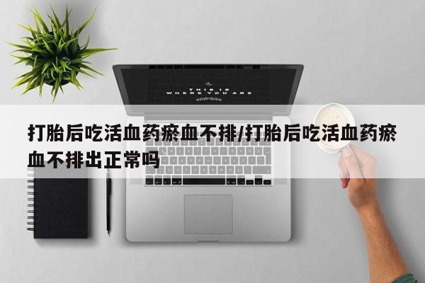 米非司酮片打胎药专卖微信打胎后吃活血药瘀血不排/打胎后吃活血药瘀血不排出正常吗