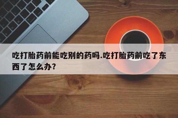 米非司酮片打胎药专卖微信吃打胎药前能吃别的药吗.吃打胎药前吃了东西了怎么办？