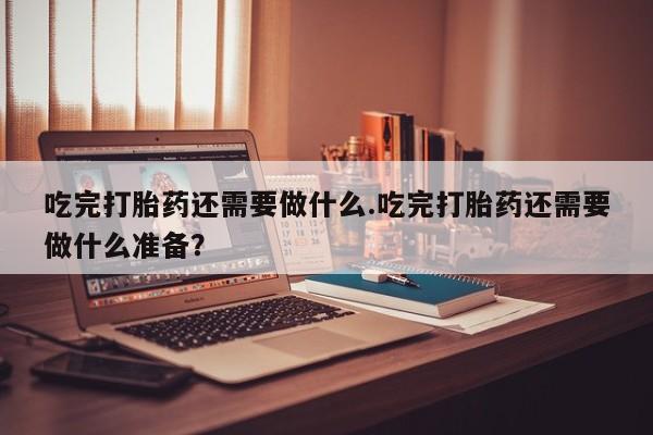 米非司酮片打胎药专卖微信吃完打胎药还需要做什么.吃完打胎药还需要做什么准备？