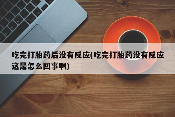 米非司酮片打胎药专卖微信吃完打胎药后没有反应(吃完打胎药没有反应这是怎么回事啊)