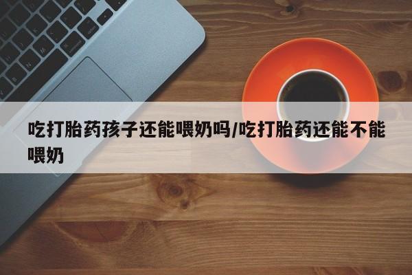 米非司酮片打胎药专卖微信吃打胎药孩子还能喂奶吗/吃打胎药还能不能喂奶