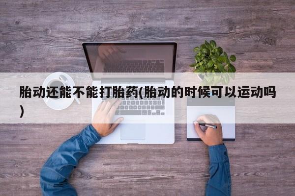 米非司酮片打胎药专卖微信胎动还能不能打胎药(胎动的时候可以运动吗)