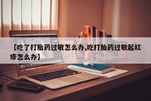 米非司酮片打胎药专卖微信【吃了打胎药过敏怎么办,吃打胎药过敏起红疹怎么办】