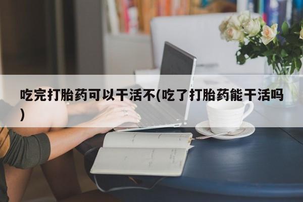 米非司酮片打胎药专卖微信吃完打胎药可以干活不(吃了打胎药能干活吗)