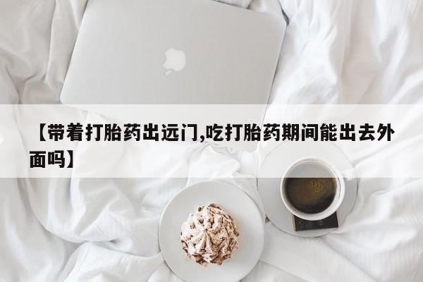 米非司酮片打胎药专卖微信【带着打胎药出远门,吃打胎药期间能出去外面吗】