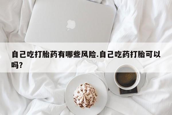 米非司酮片打胎药专卖微信自己吃打胎药有哪些风险.自己吃药打胎可以吗？