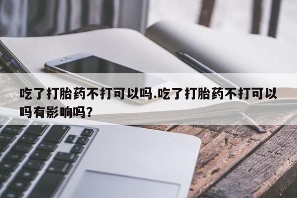 米非司酮片打胎药专卖微信吃了打胎药不打可以吗.吃了打胎药不打可以吗有影响吗？