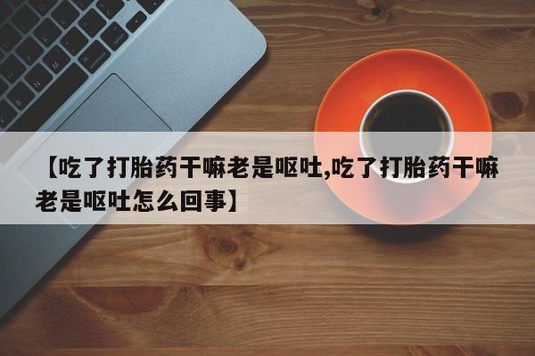 米非司酮片打胎药专卖微信【吃了打胎药干嘛老是呕吐,吃了打胎药干嘛老是呕吐怎么回事】