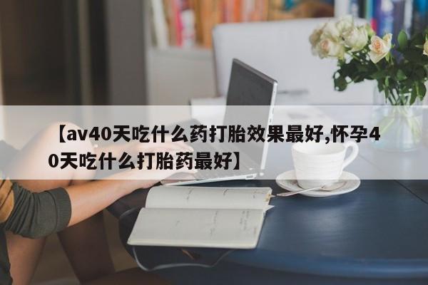 米非司酮片打胎药专卖微信【av40天吃什么药打胎效果最好,怀孕40天吃什么打胎药最好】