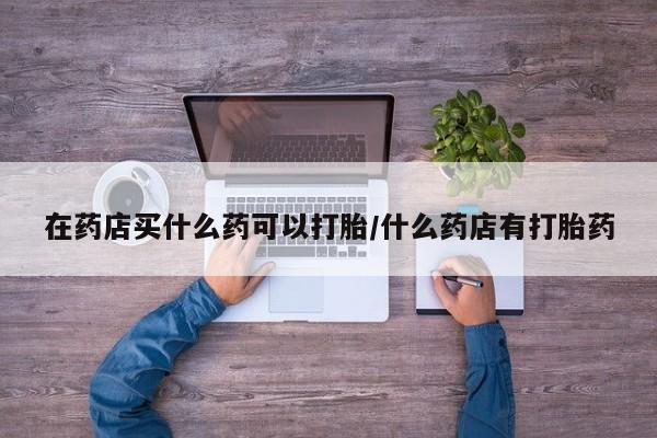 米非司酮片打胎药专卖微信在药店买什么药可以打胎/什么药店有打胎药
