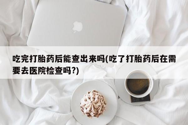 米非司酮片打胎药专卖微信吃完打胎药后能查出来吗(吃了打胎药后在需要去医院检查吗?)
