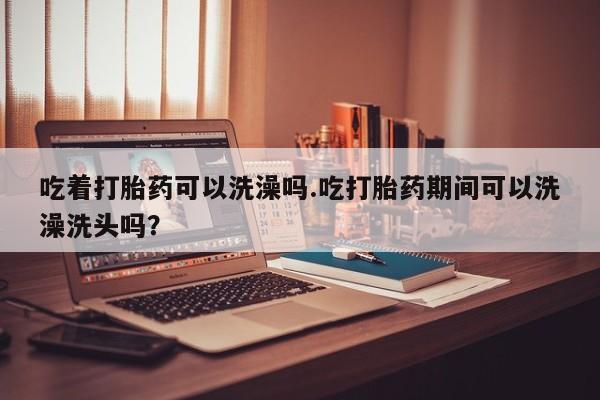 米非司酮片打胎药专卖微信吃着打胎药可以洗澡吗.吃打胎药期间可以洗澡洗头吗？