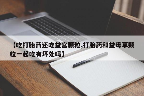 米非司酮片打胎药专卖微信【吃打胎药还吃益宫颗粒,打胎药和益母草颗粒一起吃有坏处吗】