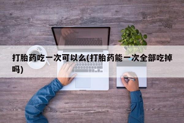 米非司酮片打胎药专卖微信打胎药吃一次可以么(打胎药能一次全部吃掉吗)