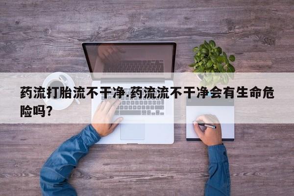 米非司酮片打胎药专卖微信药流打胎流不干净.药流流不干净会有生命危险吗？