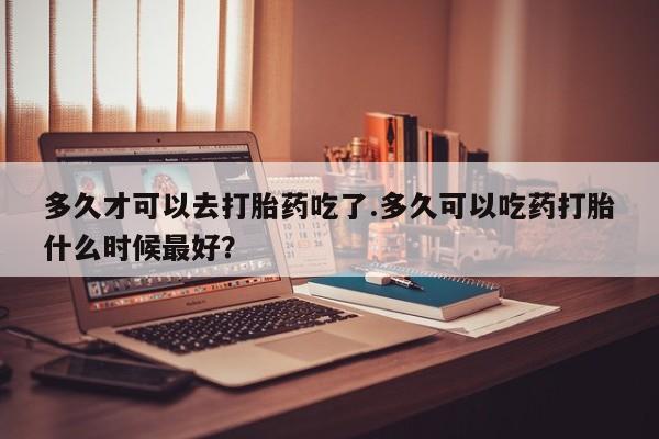 米非司酮片打胎药专卖微信多久才可以去打胎药吃了.多久可以吃药打胎什么时候最好？